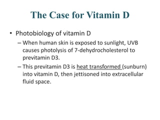 The Case for Vitamin D
• Photobiology of vitamin D
– When human skin is exposed to sunlight, UVB
causes photolysis of 7-dehydrocholesterol to
previtamin D3.
– This previtamin D3 is heat transformed (sunburn)
into vitamin D, then jettisoned into extracellular
fluid space.
 