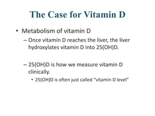 The Case for Vitamin D
• Metabolism of vitamin D
– Once vitamin D reaches the liver, the liver
hydroxylates vitamin D into 25(OH)D.
– 25(OH)D is how we measure vitamin D
clinically.
• 25(OH)D is often just called “vitamin D level”
 
