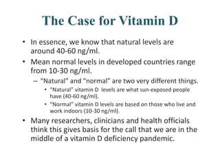 The Case for Vitamin D
• In essence, we know that natural levels are
around 40-60 ng/ml.
• Mean normal levels in developed countries range
from 10-30 ng/ml.
– “Natural” and “normal” are two very different things.
• “Natural” vitamin D levels are what sun-exposed people
have (40-60 ng/ml).
• “Normal” vitamin D levels are based on those who live and
work indoors (10-30 ng/ml).
• Many researchers, clinicians and health officials
think this gives basis for the call that we are in the
middle of a vitamin D deficiency pandemic.
 