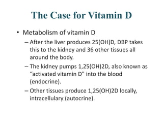 The Case for Vitamin D
• Metabolism of vitamin D
– After the liver produces 25(OH)D, DBP takes
this to the kidney and 36 other tissues all
around the body.
– The kidney pumps 1,25(OH)2D, also known as
“activated vitamin D” into the blood
(endocrine).
– Other tissues produce 1,25(OH)2D locally,
intracellulary (autocrine).
 