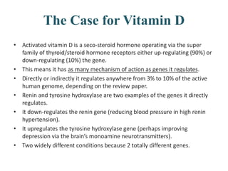 The Case for Vitamin D
• Activated vitamin D is a seco-steroid hormone operating via the super
family of thyroid/steroid hormone receptors either up-regulating (90%) or
down-regulating (10%) the gene.
• This means it has as many mechanism of action as genes it regulates.
• Directly or indirectly it regulates anywhere from 3% to 10% of the active
human genome, depending on the review paper.
• Renin and tyrosine hydroxylase are two examples of the genes it directly
regulates.
• It down-regulates the renin gene (reducing blood pressure in high renin
hypertension).
• It upregulates the tyrosine hydroxylase gene (perhaps improving
depression via the brain’s monoamine neurotransmitters).
• Two widely different conditions because 2 totally different genes.
 