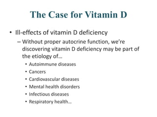 The Case for Vitamin D
• Ill-effects of vitamin D deficiency
– Without proper autocrine function, we’re
discovering vitamin D deficiency may be part of
the etiology of…
• Autoimmune diseases
• Cancers
• Cardiovascular diseases
• Mental health disorders
• Infectious diseases
• Respiratory health…
 