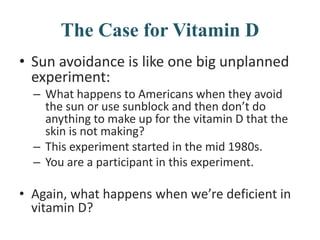 The Case for Vitamin D
• Sun avoidance is like one big unplanned
experiment:
– What happens to Americans when they avoid
the sun or use sunblock and then don’t do
anything to make up for the vitamin D that the
skin is not making?
– This experiment started in the mid 1980s.
– You are a participant in this experiment.
• Again, what happens when we’re deficient in
vitamin D?
 