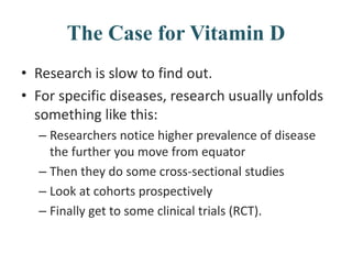 The Case for Vitamin D
• Research is slow to find out.
• For specific diseases, research usually unfolds
something like this:
– Researchers notice higher prevalence of disease
the further you move from equator
– Then they do some cross-sectional studies
– Look at cohorts prospectively
– Finally get to some clinical trials (RCT).
 