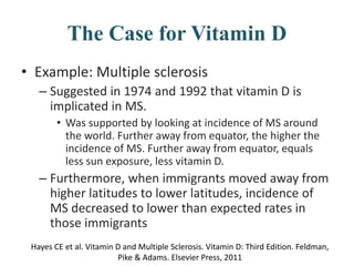 The Case for Vitamin D
• Example: Multiple sclerosis
– Suggested in 1974 and 1992 that vitamin D is
implicated in MS.
• Was supported by looking at incidence of MS around
the world. Further away from equator, the higher the
incidence of MS. Further away from equator, equals
less sun exposure, less vitamin D.
– Furthermore, when immigrants moved away from
higher latitudes to lower latitudes, incidence of
MS decreased to lower than expected rates in
those immigrants
Hayes CE et al. Vitamin D and Multiple Sclerosis. Vitamin D: Third Edition. Feldman,
Pike & Adams. Elsevier Press, 2011
 