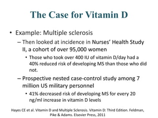 The Case for Vitamin D
• Example: Multiple sclerosis
– Then looked at incidence in Nurses’ Health Study
II, a cohort of over 95,000 women
• Those who took over 400 IU of vitamin D/day had a
40% reduced risk of developing MS than those who did
not.
– Prospective nested case-control study among 7
million US military personnel
• 41% decreased risk of developing MS for every 20
ng/ml increase in vitamin D levels
Hayes CE et al. Vitamin D and Multiple Sclerosis. Vitamin D: Third Edition. Feldman,
Pike & Adams. Elsevier Press, 2011
 