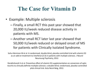 The Case for Vitamin D
• Example: Multiple sclerosis
– Finally, a small RCT this past year showed that
20,000 IU/week reduced disease activity in
patients with MS.
– Another small RCT later last year showed that
50,000 IU/week reduced or delayed onset of MS
for patients with Clinically Isolated Syndrome.
Soilu-Hänninen M et al. A randomised, double blind, placebo controlled trial with vitamin D3
as an add on treatment to interferon β-1b in patients with multiple sclerosis. J Neurol
Neurosurg Psychiatry, 2012.
Derakhshandi H et al. Preventive effect of vitamin D3 supplementation on conversion of optic
neuritis to clinically definite multiple sclerosis: a double blind, randomized, placebo-controlled
pilot clinical trial. Acta Nerol Belg, 2012.
 