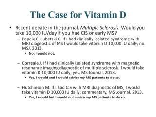 The Case for Vitamin D
• Recent debate in the journal, Multiple Sclerosis. Would you
take 10,000 IU/day if you had CIS or early MS?
– Papeix C, Lubetzki C. If I had clinically isolated syndrome with
MRI diagnostic of MS I would take vitamin D 10,000 IU daily; no.
MSJ. 2013.
• No, I would not.
– Correale J. If I had clinically isolated syndrome with magnetic
resonance imaging diagnostic of multiple sclerosis, I would take
vitamin D 10,000 IU daily; yes. MS Journal. 2013.
• Yes, I would and I would advise my MS patients to do so.
– Hutchinson M. If I had CIS with MRI diagnostic of MS, I would
take vitamin D 10,000 IU daily; commentary. MS Journal. 2013.
• Yes, I would but I would not advise my MS patients to do so.
 