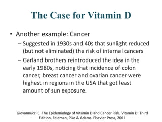 The Case for Vitamin D
• Another example: Cancer
– Suggested in 1930s and 40s that sunlight reduced
(but not eliminated) the risk of internal cancers
– Garland brothers reintroduced the idea in the
early 1980s, noticing that incidence of colon
cancer, breast cancer and ovarian cancer were
highest in regions in the USA that got least
amount of sun exposure.
Giovannucci E. The Epidemiology of Vitamin D and Cancer Risk. Vitamin D: Third
Edition. Feldman, Pike & Adams. Elsevier Press, 2011
 