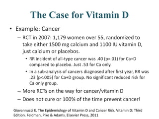 The Case for Vitamin D
• Example: Cancer
– RCT in 2007: 1,179 women over 55, randomized to
take either 1500 mg calcium and 1100 IU vitamin D,
just calcium or placebos.
• RR incident of all-type cancer was .40 (p=.01) for Ca+D
compared to placebo. Just .53 for Ca only.
• In a sub-analysis of cancers diagnosed after first year, RR was
.23 (p<.005) for Ca+D group. No significant reduced risk for
Ca only group.
– More RCTs on the way for cancer/vitamin D
– Does not cure or 100% of the time prevent cancer!
Giovannucci E. The Epidemiology of Vitamin D and Cancer Risk. Vitamin D: Third
Edition. Feldman, Pike & Adams. Elsevier Press, 2011
 