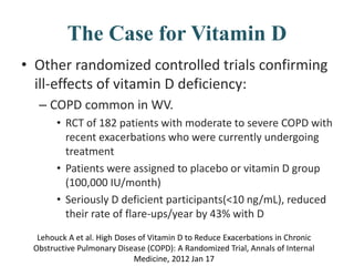 The Case for Vitamin D
• Other randomized controlled trials confirming
ill-effects of vitamin D deficiency:
– COPD common in WV.
• RCT of 182 patients with moderate to severe COPD with
recent exacerbations who were currently undergoing
treatment
• Patients were assigned to placebo or vitamin D group
(100,000 IU/month)
• Seriously D deficient participants(<10 ng/mL), reduced
their rate of flare-ups/year by 43% with D
Lehouck A et al. High Doses of Vitamin D to Reduce Exacerbations in Chronic
Obstructive Pulmonary Disease (COPD): A Randomized Trial, Annals of Internal
Medicine, 2012 Jan 17
 