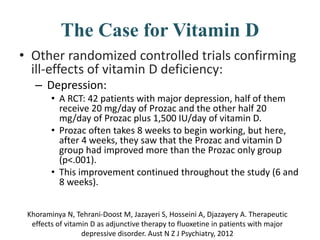 The Case for Vitamin D
• Other randomized controlled trials confirming
ill-effects of vitamin D deficiency:
– Depression:
• A RCT: 42 patients with major depression, half of them
receive 20 mg/day of Prozac and the other half 20
mg/day of Prozac plus 1,500 IU/day of vitamin D.
• Prozac often takes 8 weeks to begin working, but here,
after 4 weeks, they saw that the Prozac and vitamin D
group had improved more than the Prozac only group
(p<.001).
• This improvement continued throughout the study (6 and
8 weeks).
Khoraminya N, Tehrani-Doost M, Jazayeri S, Hosseini A, Djazayery A. Therapeutic
effects of vitamin D as adjunctive therapy to fluoxetine in patients with major
depressive disorder. Aust N Z J Psychiatry, 2012
 