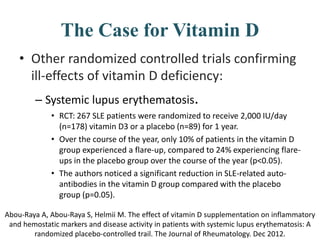 The Case for Vitamin D
• Other randomized controlled trials confirming
ill-effects of vitamin D deficiency:
– Systemic lupus erythematosis.
• RCT: 267 SLE patients were randomized to receive 2,000 IU/day
(n=178) vitamin D3 or a placebo (n=89) for 1 year.
• Over the course of the year, only 10% of patients in the vitamin D
group experienced a flare-up, compared to 24% experiencing flare-
ups in the placebo group over the course of the year (p<0.05).
• The authors noticed a significant reduction in SLE-related auto-
antibodies in the vitamin D group compared with the placebo
group (p=0.05).
Abou-Raya A, Abou-Raya S, Helmii M. The effect of vitamin D supplementation on inflammatory
and hemostatic markers and disease activity in patients with systemic lupus erythematosis: A
randomized placebo-controlled trail. The Journal of Rheumatology. Dec 2012.
 