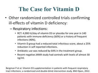 The Case for Vitamin D
• Other randomized controlled trials confirming
ill-effects of vitamin D deficiency:
– Respiratory infections:
• RCT: 4,000 IU/day of vitamin D3 or placebo for one year in 140
patients with immune deficiency (60%) or a history of frequent
infections (40%).
• Vitamin D group had a reduced total infectious score, about a 25%
reduction in self reported infections.
• Antibiotic use was reduced by 64% in the treatment group.
• Recent negative JAMA study had controls with levels of almost 30
ng/ml.
Bergman P et al. Vitamin D3 supplementation in patients with frequent respiratory
tract infections: a randomised and double-blind intervention study. BMJ Open, 2012.
 