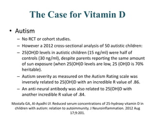 The Case for Vitamin D
• Autism
– No RCT or cohort studies.
– However a 2012 cross-sectional analysis of 50 autistic children:
– 25(OH)D levels in autistic children (15 ng/ml) were half of
controls (30 ng/ml), despite parents reporting the same amount
of sun exposure (when 25(OH)D levels are low, 25 (OH)D is 70%
heritable).
– Autism severity as measured on the Autism Rating scale was
inversely related to 25(OH)D with an incredible R value of .86.
– An anti-neural antibody was also related to 25(OH)D with
another incredible R value of .84.
Mostafa GA, Al-Ayadhi LY. Reduced serum concentrations of 25-hydroxy vitamin D in
children with autism: relation to autoimmunity. J Neuroinflammation. 2012 Aug
17;9:201.
 