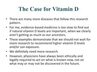 The Case for Vitamin D
• There are many more diseases that follow this research
pattern.
• For me, evidence-based medicine is too slow to find out
if natural vitamin D levels are important, when we clearly
aren’t getting as much as our ancestors.
• These examples demonstrate that we should not wait for
more research to recommend higher vitamin D levels
and/or sun exposure.
• We definitely need more research.
• However, physicians have always been ethically and
legally required to act on what is known now, not on
what may or may not be discovered in the future.
 