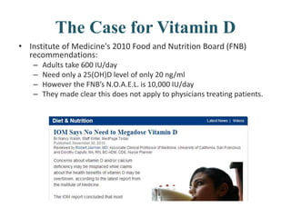 The Case for Vitamin D
• Institute of Medicine's 2010 Food and Nutrition Board (FNB)
recommendations:
– Adults take 600 IU/day
– Need only a 25(OH)D level of only 20 ng/ml
– However the FNB’s N.O.A.E.L. is 10,000 IU/day
– They made clear this does not apply to physicians treating patients.
 