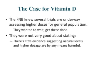 The Case for Vitamin D
• The FNB knew several trials are underway
assessing higher doses for general population.
– They wanted to wait, get these done.
• They were not very good about stating:
– There’s little evidence suggesting natural levels
and higher dosage are by any means harmful.
 