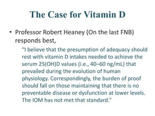 The Case for Vitamin D
• Professor Robert Heaney (On the last FNB)
responds best,
“I believe that the presumption of adequacy should
rest with vitamin D intakes needed to achieve the
serum 25(OH)D values (i.e., 40–60 ng/mL) that
prevailed during the evolution of human
physiology. Correspondingly, the burden of proof
should fall on those maintaining that there is no
preventable disease or dysfunction at lower levels.
The IOM has not met that standard.”
 