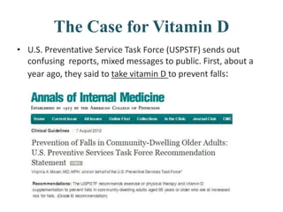 The Case for Vitamin D
• U.S. Preventative Service Task Force (USPSTF) sends out
confusing reports, mixed messages to public. First, about a
year ago, they said to take vitamin D to prevent falls:
 