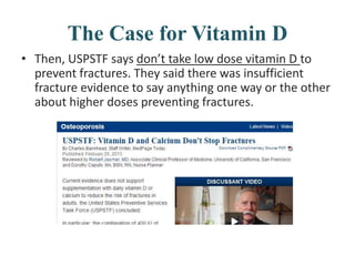 The Case for Vitamin D
• Then, USPSTF says don’t take low dose vitamin D to
prevent fractures. They said there was insufficient
fracture evidence to say anything one way or the other
about higher doses preventing fractures.
 