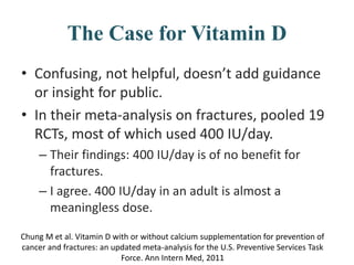 The Case for Vitamin D
• Confusing, not helpful, doesn’t add guidance
or insight for public.
• In their meta-analysis on fractures, pooled 19
RCTs, most of which used 400 IU/day.
– Their findings: 400 IU/day is of no benefit for
fractures.
– I agree. 400 IU/day in an adult is almost a
meaningless dose.
Chung M et al. Vitamin D with or without calcium supplementation for prevention of
cancer and fractures: an updated meta-analysis for the U.S. Preventive Services Task
Force. Ann Intern Med, 2011
 