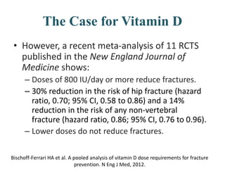 The Case for Vitamin D
• However, a recent meta-analysis of 11 RCTS
published in the New England Journal of
Medicine shows:
– Doses of 800 IU/day or more reduce fractures.
– 30% reduction in the risk of hip fracture (hazard
ratio, 0.70; 95% CI, 0.58 to 0.86) and a 14%
reduction in the risk of any non-vertebral
fracture (hazard ratio, 0.86; 95% CI, 0.76 to 0.96).
– Lower doses do not reduce fractures.
Bischoff-Ferrari HA et al. A pooled analysis of vitamin D dose requirements for fracture
prevention. N Eng J Med, 2012.
 