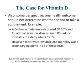 The Case for Vitamin D
• Also, some perspective: one health outcome
should not determine whether or not to take a
supplement. Example:
– A Cochrane meta-analysis pooled 50 RCTs and
found that even low dose vitamin D3 reduced
mortality in elderly adults by 6%.
– However, most were low dose and mortality was a
secondary outcome in all of these RCTs.
Bjelakovic G et al. Vitamin D supplementation for prevention of mortality in
adults. Cochrane Database Syst Rev., 2011 Jul 6;(7):CD007470.
 