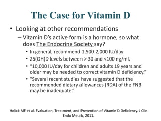 The Case for Vitamin D
• Looking at other recommendations
– Vitamin D’s active form is a hormone, so what
does The Endocrine Society say?
• In general, recommend 1,500-2,000 IU/day
• 25(OH)D levels between > 30 and <100 ng/ml.
• “10,000 IU/day for children and adults 19 years and
older may be needed to correct vitamin D deficiency.”
• “Several recent studies have suggested that the
recommended dietary allowances (RDA) of the FNB
may be inadequate.”
Holick MF et al. Evaluation, Treatment, and Prevention of Vitamin D Deficiency. J Clin
Endo Metab, 2011.
 
