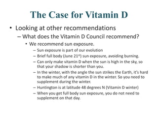 The Case for Vitamin D
• Looking at other recommendations
– What does the Vitamin D Council recommend?
• We recommend sun exposure.
– Sun exposure is part of our evolution
– Brief full body (June 21st) sun exposure, avoiding burning.
– Can only make vitamin D when the sun is high in the sky, so
that your shadow is shorter than you.
– In the winter, with the angle the sun strikes the Earth, it’s hard
to make much of any vitamin D in the winter. So you need to
supplement during the winter.
– Huntington is at latitude 48 degrees N (Vitamin D winter)
– When you get full body sun exposure, you do not need to
supplement on that day.
 