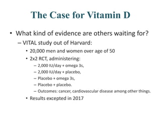 The Case for Vitamin D
• What kind of evidence are others waiting for?
– VITAL study out of Harvard:
• 20,000 men and women over age of 50
• 2x2 RCT, administering:
– 2,000 IU/day + omega 3s,
– 2,000 IU/day + placebo,
– Placebo + omega 3s,
– Placebo + placebo.
– Outcomes: cancer, cardiovascular disease among other things.
• Results excepted in 2017
 