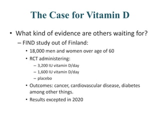 The Case for Vitamin D
• What kind of evidence are others waiting for?
– FIND study out of Finland:
• 18,000 men and women over age of 60
• RCT administering:
– 3,200 IU vitamin D/day
– 1,600 IU vitamin D/day
– placebo
• Outcomes: cancer, cardiovascular disease, diabetes
among other things.
• Results excepted in 2020
 