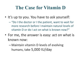The Case for Vitamin D
• It’s up to you. You have to ask yourself:
– “Do I the doctor or I the patient, want to wait for
more research before I maintain natural levels of
vitamin D or do I act on what is known now?”
• For me, the answer is easy: act on what is
known now:
– Maintain vitamin D levels of evolving
humans, take 5,000 IU/day
 