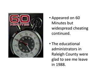 • Appeared on 60
Minutes but
widespread cheating
continued.
• The educational
administrators in
Raleigh County were
glad to see me leave
in 1988.
 