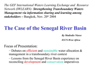 The Case of the Senegal River Basin
By Madiodio Niasse
IUCN-West Africa
Focus of Presentation:
– Debates on efficient and sustainable water allocation &
management in a transboundary river context
– Lessons from the Senegal River Basin experience on
reconciling development and conservation imperatives
The GEF International Waters Learning Exchange and Resource
Network (IWLEARN): Strengthening Transboundary Waters
Management via information sharing and learning among
stakeholders – Bangkok, Nov. 20th
2004
 