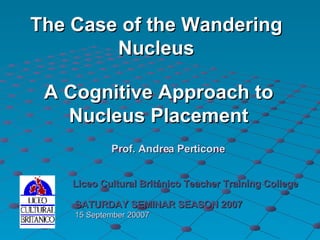 A Cognitive Approach to Nucleus Placement Liceo Cultural Británico Teacher Training College SATURDAY SEMINAR SEASON 2007 15 September 20007 Prof. Andrea Perticone The Case of the Wandering Nucleus 