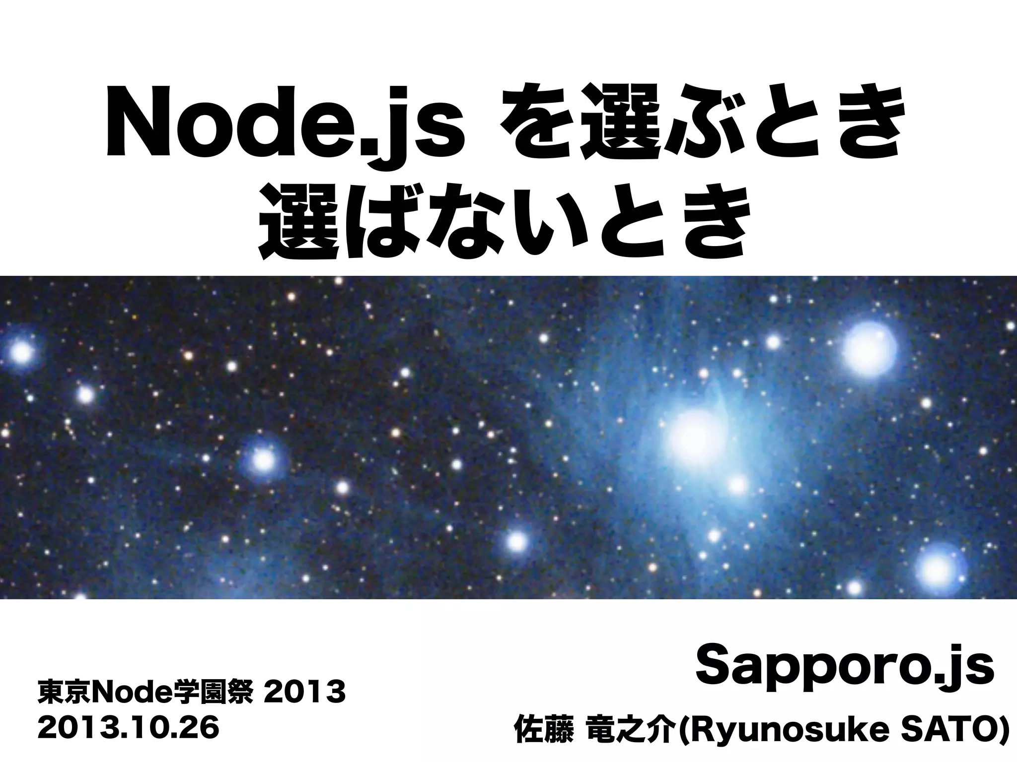 Node.js を選ぶとき
選ばないとき

東京Node学園祭 2013
2013.10.26

Sapporo.js
佐藤 竜之介(Ryunosuke SATO)

 