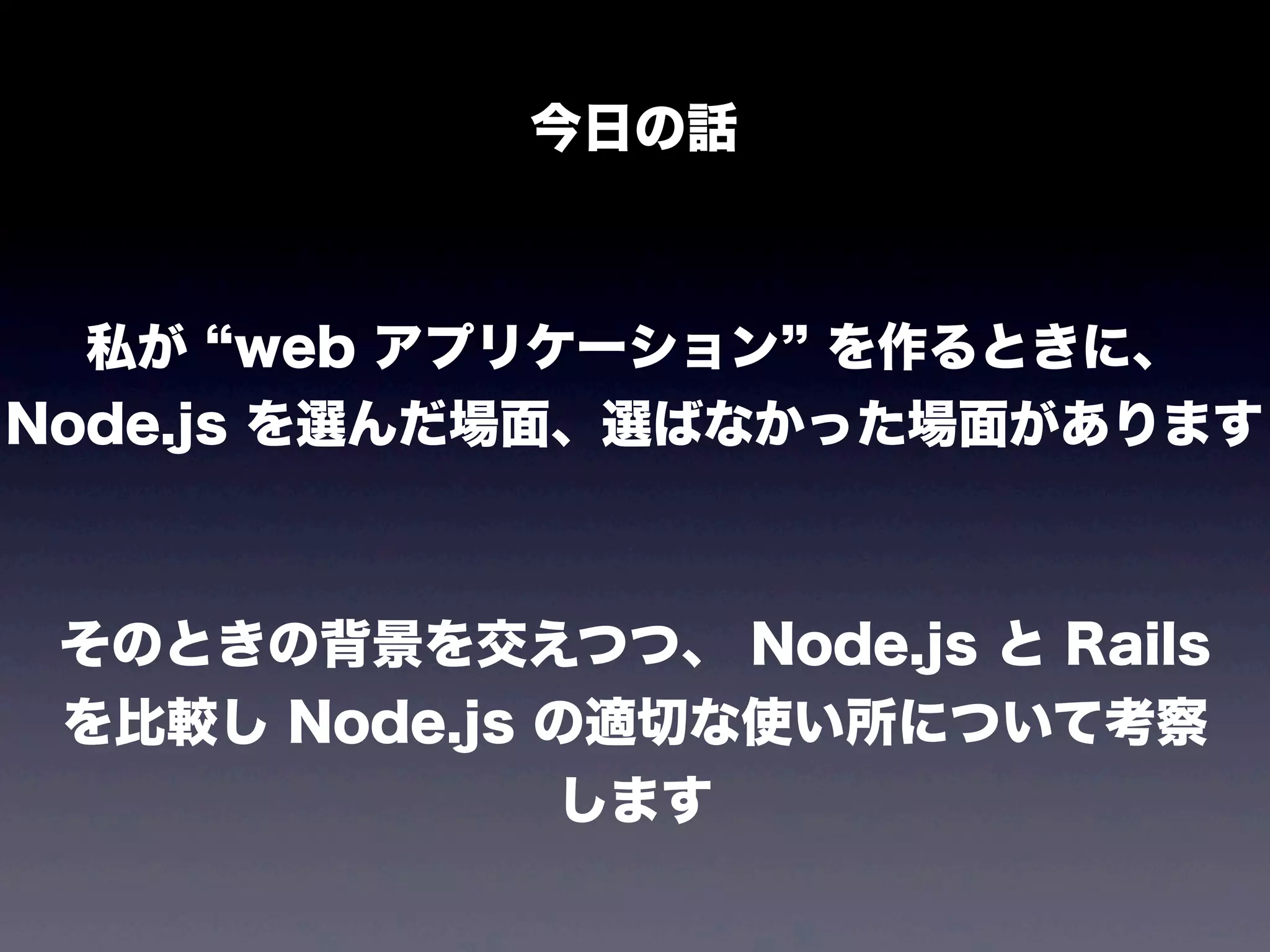 今日の話

私が web アプリケーション を作るときに、
Node.js を選んだ場面、選ばなかった場面があります

そのときの背景を交えつつ、 Node.js と Rails
を比較し Node.js の適切な使い所について考察
します

 