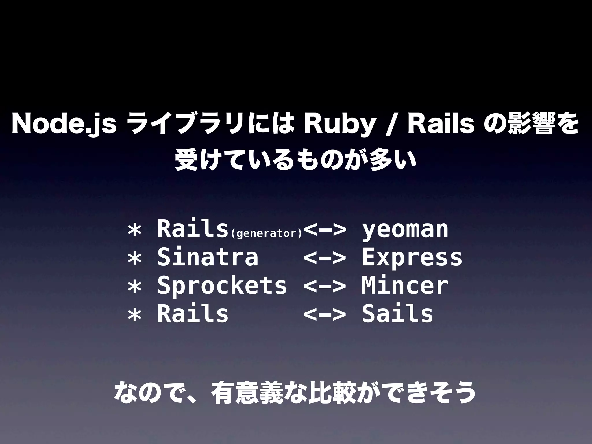 Node.js ライブラリには Ruby / Rails の影響を
受けているものが多い
*
*
*
*

Rails(generator)<->
Sinatra
<->
Sprockets <->
Rails
<->

yeoman
Express
Mincer
Sails

なので、有意義な比較ができそう

 