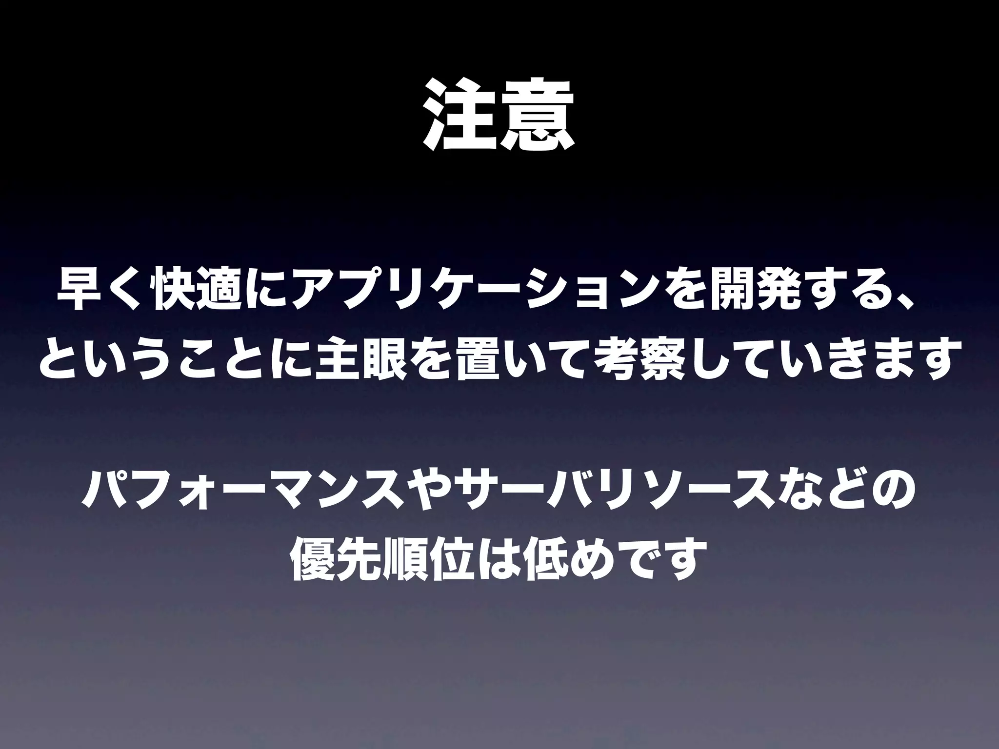 注意
早く快適にアプリケーションを開発する、
ということに主眼を置いて考察していきます
パフォーマンスやサーバリソースなどの
優先順位は低めです

 