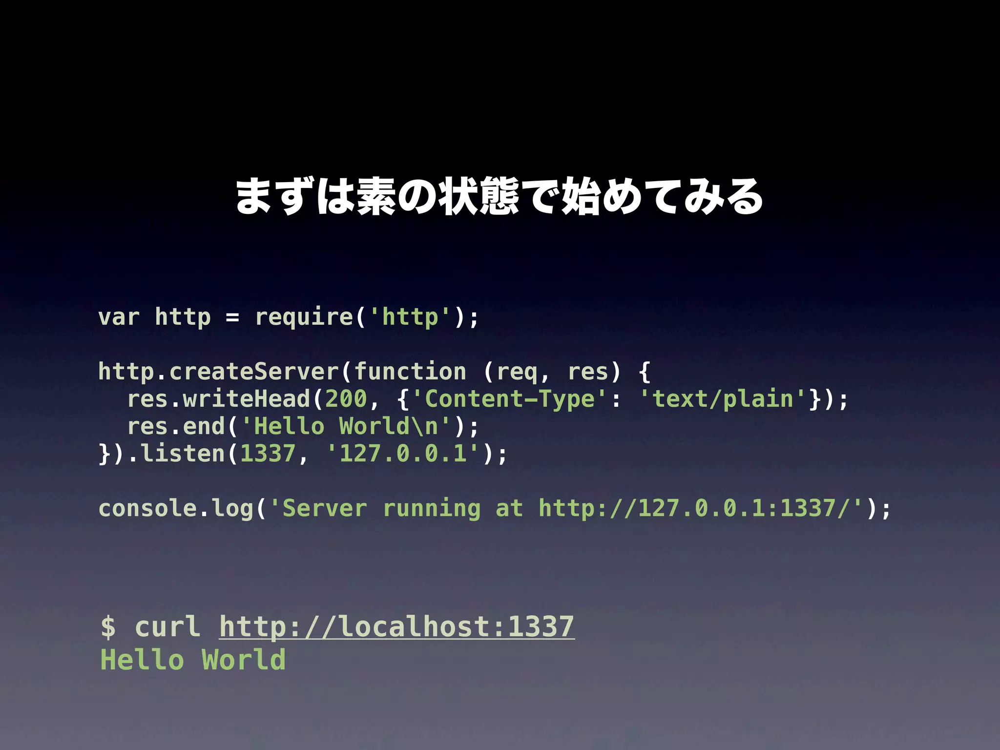 まずは素の状態で始めてみる
var http = require('http');
http.createServer(function (req, res) {
res.writeHead(200, {'Content-Type': 'text/plain'});
res.end('Hello Worldn');
}).listen(1337, '127.0.0.1');
console.log('Server running at http://127.0.0.1:1337/');

$ curl http://localhost:1337
Hello World

 