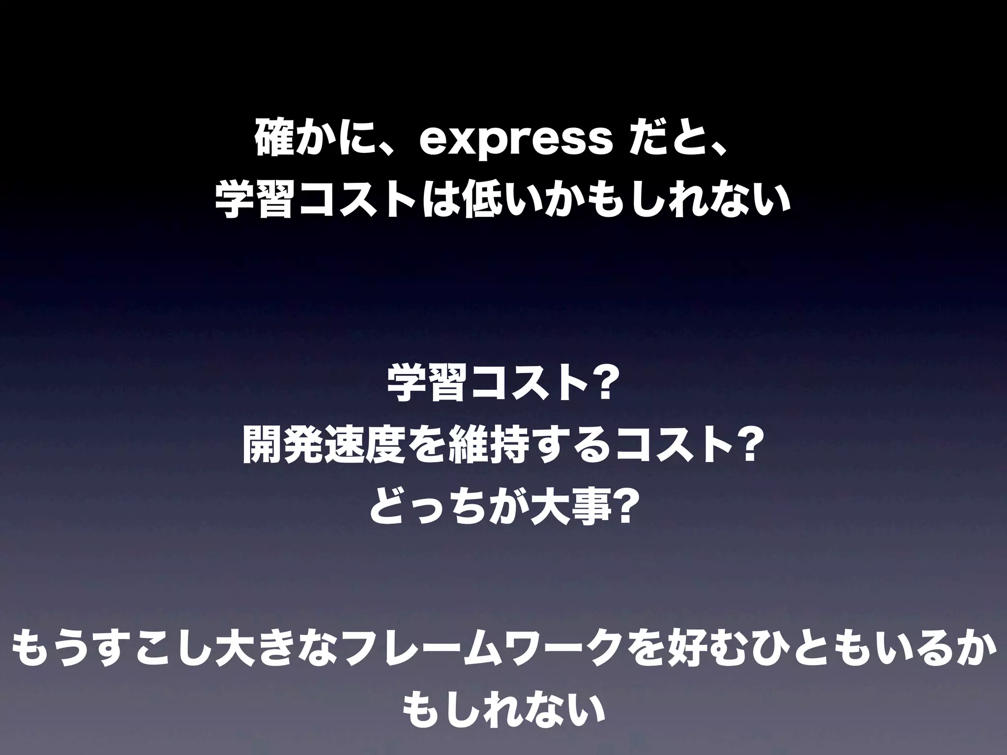 確かに、express だと、
学習コストは低いかもしれない

学習コスト?
開発速度を維持するコスト?
どっちが大事?
もうすこし大きなフレームワークを好むひともいるか
もしれない

 