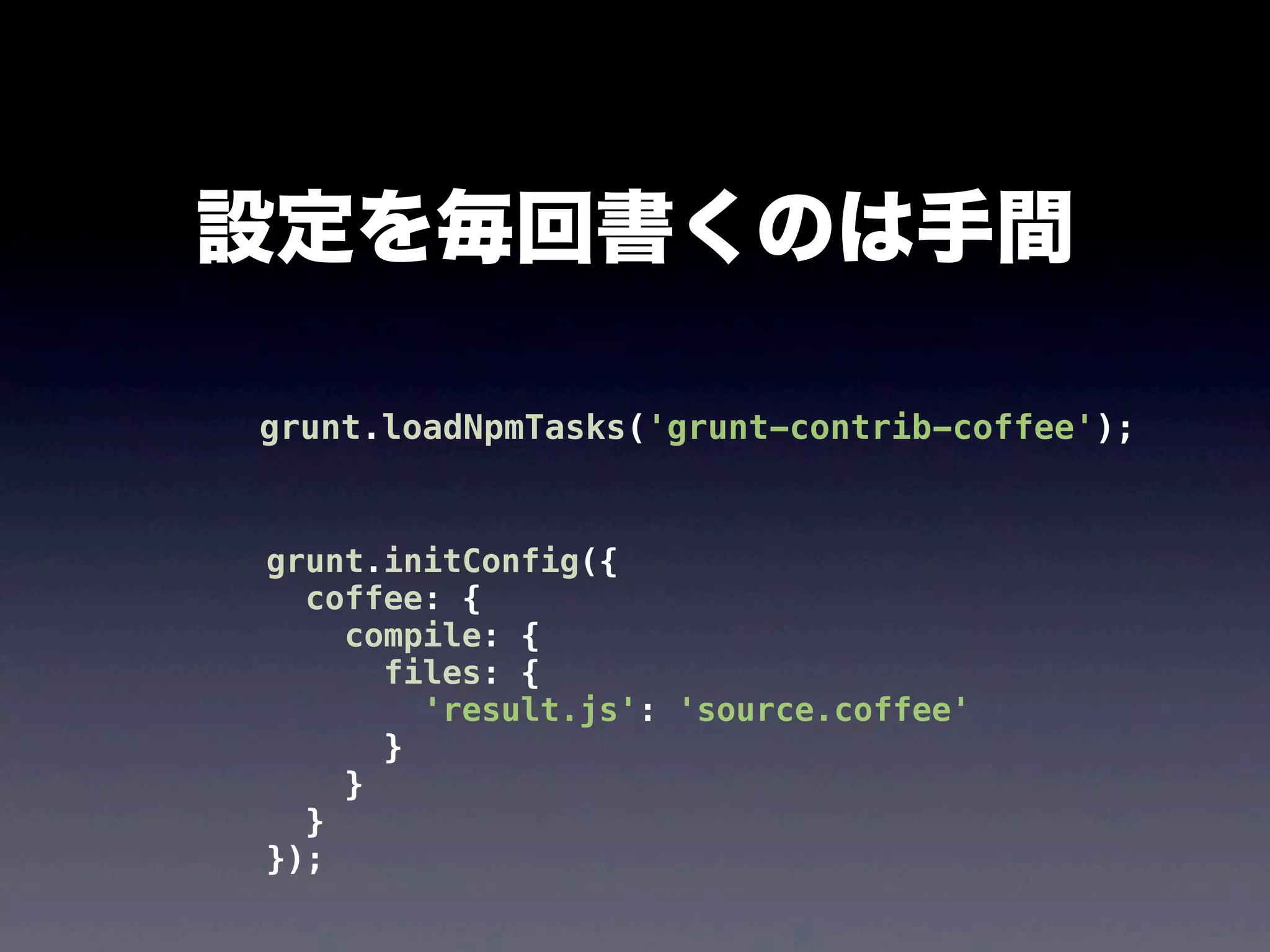 設定を毎回書くのは手間
grunt.loadNpmTasks('grunt-contrib-coffee');

grunt.initConfig({
coffee: {
compile: {
files: {
'result.js': 'source.coffee'
}
}
}
});

 