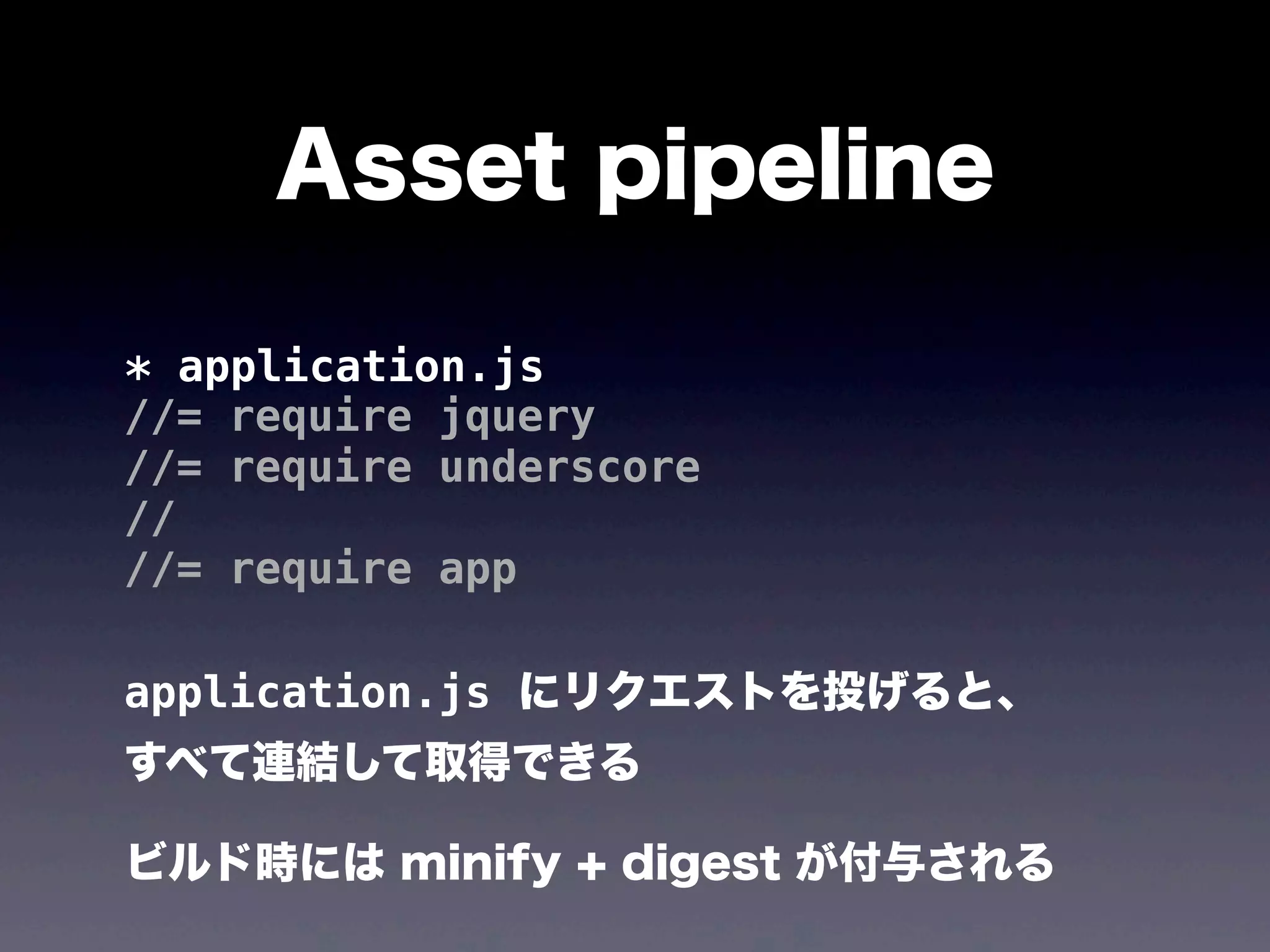 Asset pipeline
* application.js
//= require jquery
//= require underscore
//
//= require app
application.js にリクエストを投げると、
すべて連結して取得できる
ビルド時には minify + digest が付与される

 