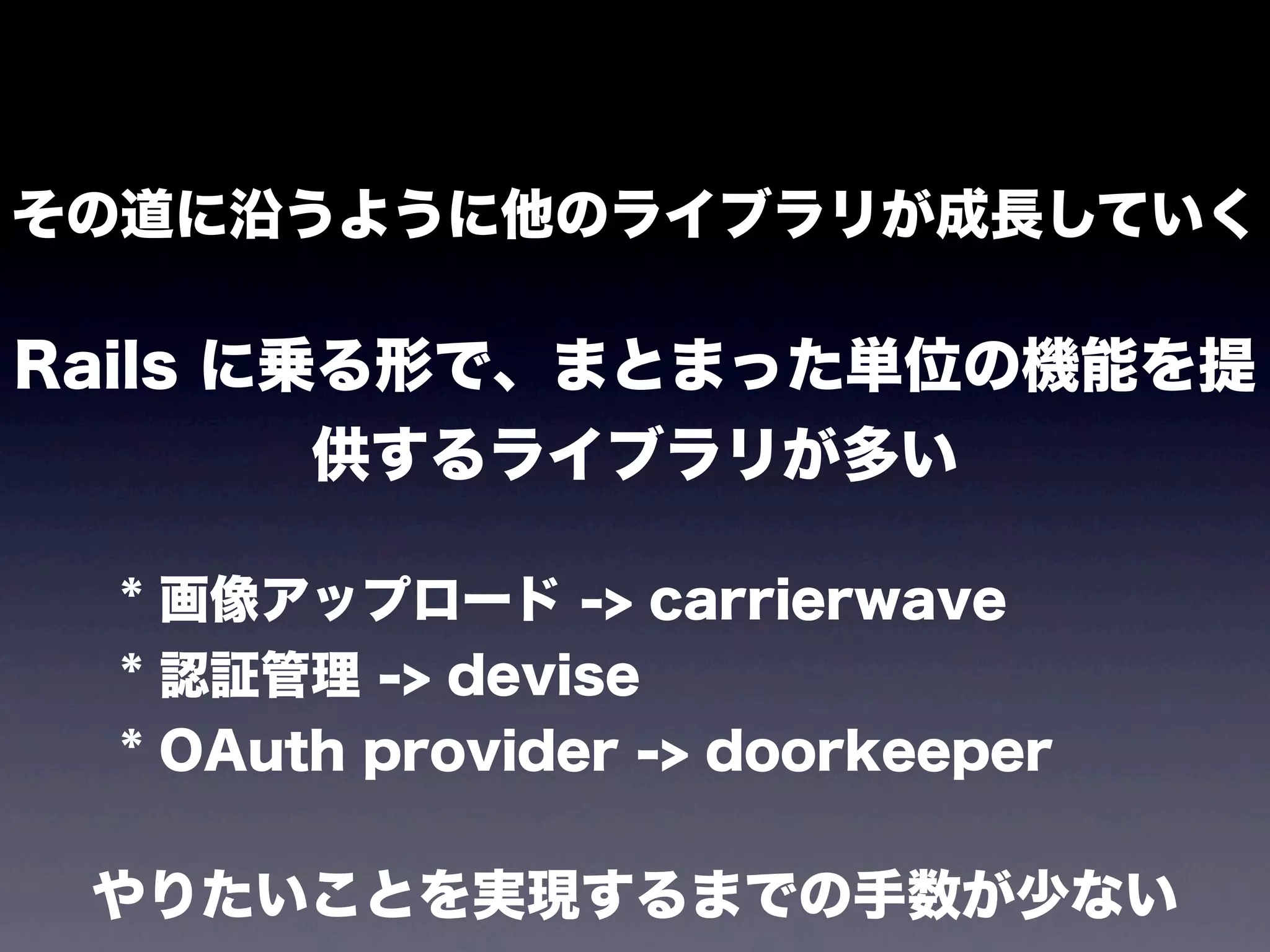 その道に沿うように他のライブラリが成長していく

Rails に乗る形で、まとまった単位の機能を提
供するライブラリが多い
* 画像アップロード -> carrierwave
* 認証管理 -> devise
* OAuth provider -> doorkeeper

やりたいことを実現するまでの手数が少ない

 
