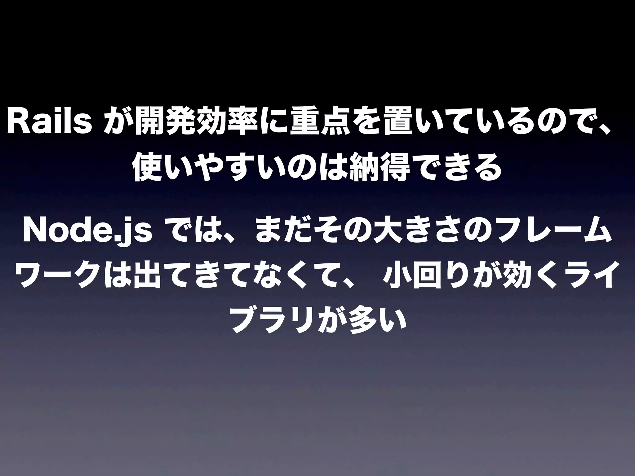 Rails が開発効率に重点を置いているので、
使いやすいのは納得できる
Node.js では、まだその大きさのフレーム
ワークは出てきてなくて、 小回りが効くライ
ブラリが多い

 