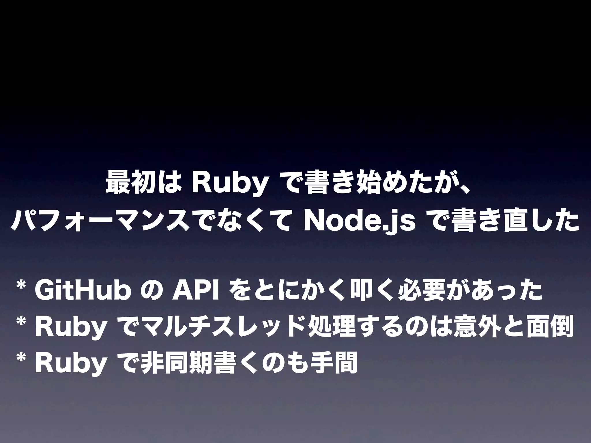 最初は Ruby で書き始めたが、
パフォーマンスでなくて Node.js で書き直した
* GitHub の API をとにかく叩く必要があった
* Ruby でマルチスレッド処理するのは意外と面倒
* Ruby で非同期書くのも手間

 