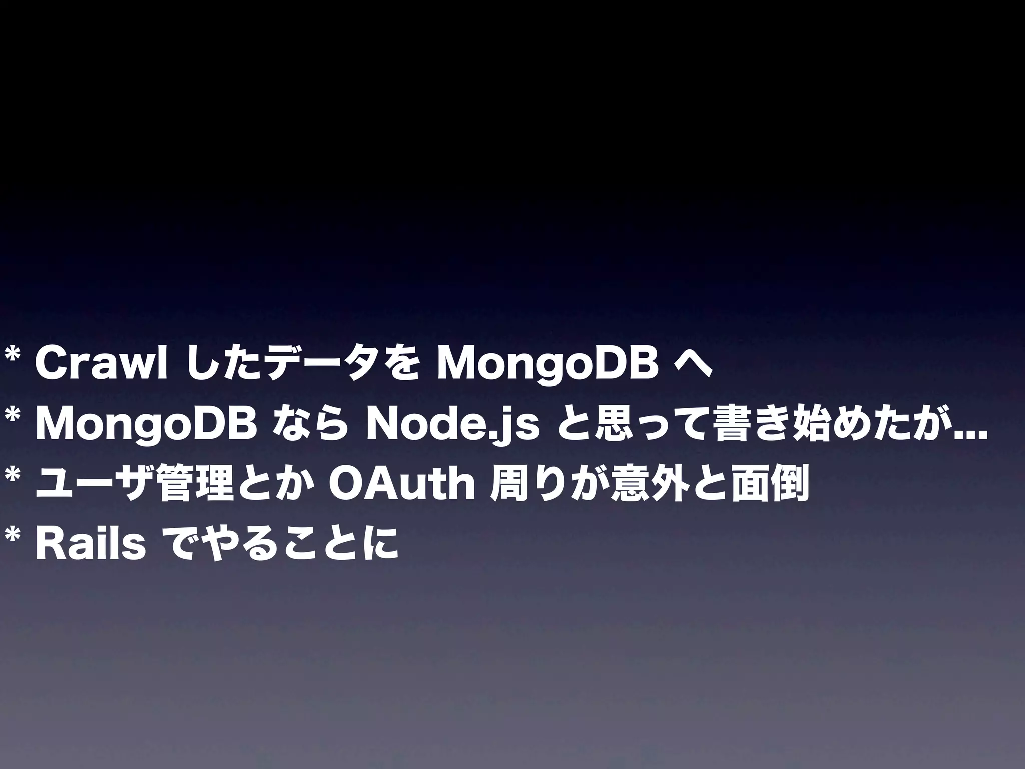 *
*
*
*

Crawl したデータを MongoDB へ
MongoDB なら Node.js と思って書き始めたが...
ユーザ管理とか OAuth 周りが意外と面倒
Rails でやることに

 