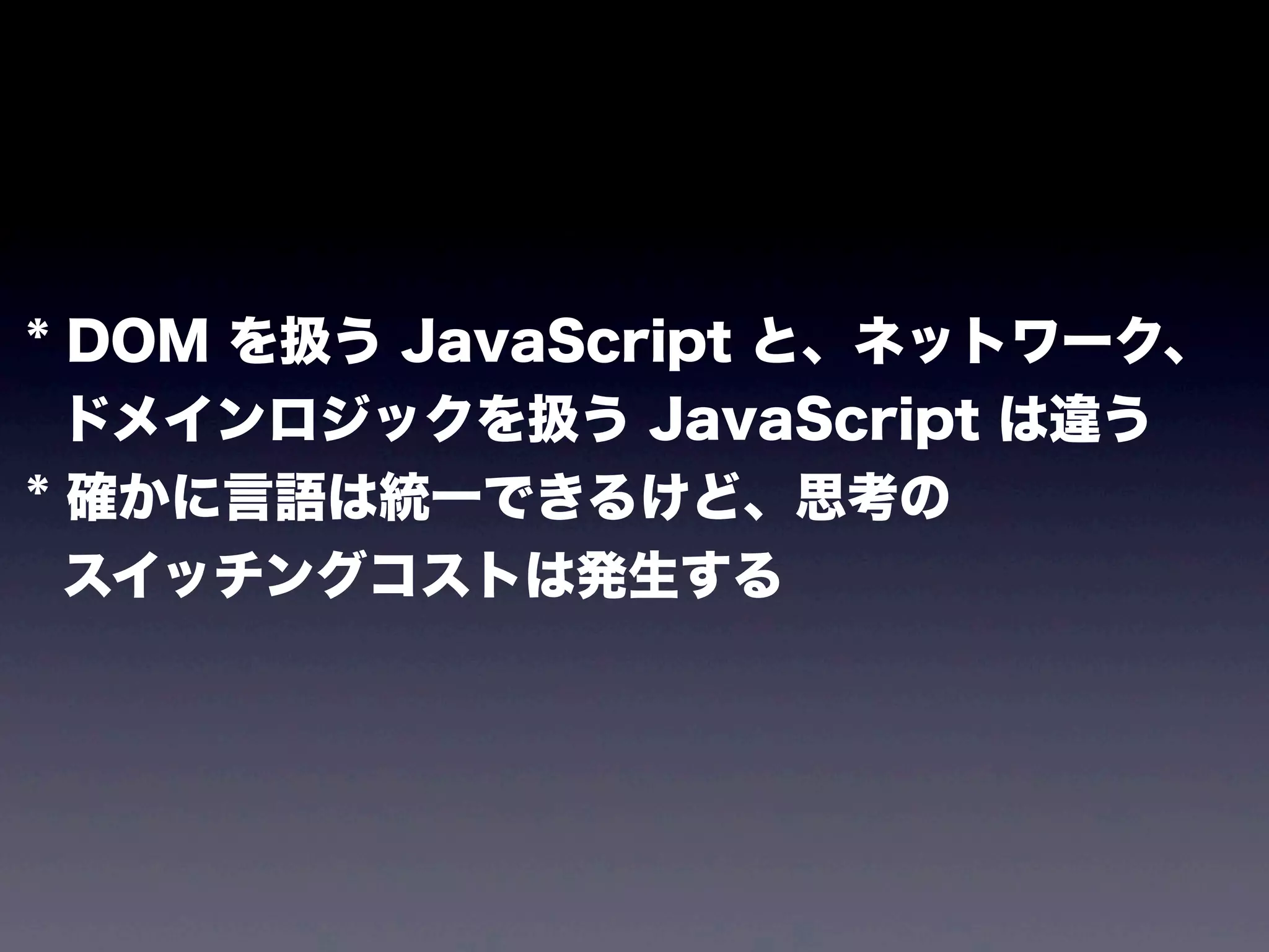 * DOM を扱う JavaScript と、ネットワーク、
ドメインロジックを扱う JavaScript は違う
* 確かに言語は統一できるけど、思考の
スイッチングコストは発生する

 