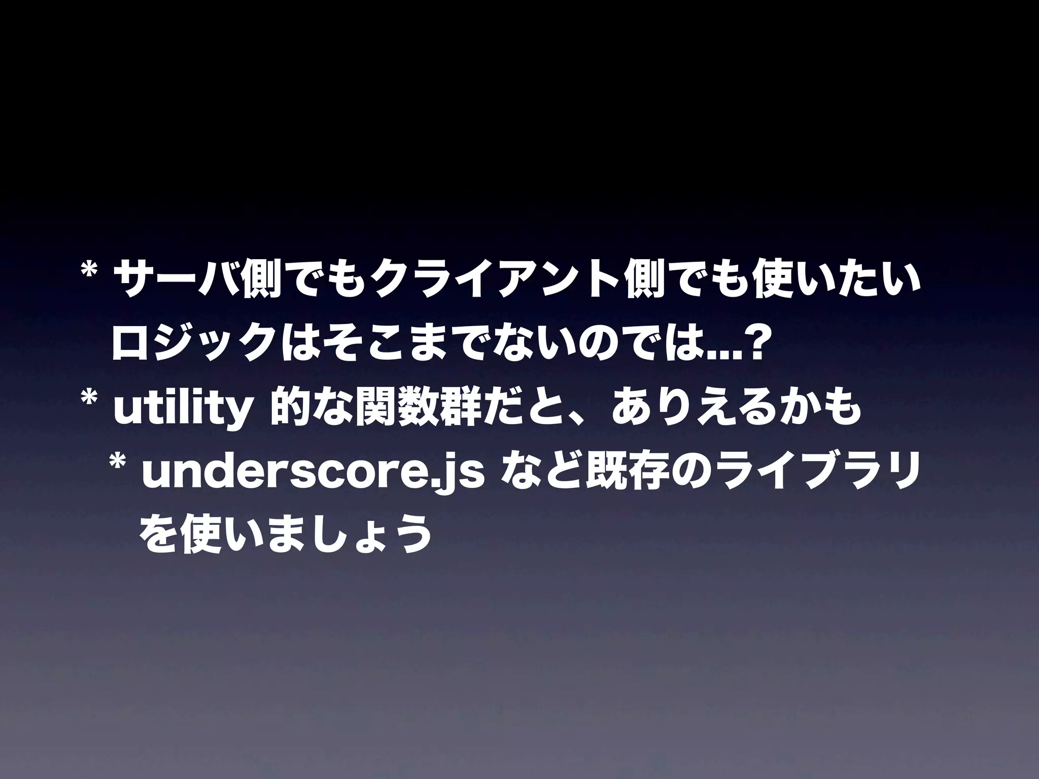 * サーバ側でもクライアント側でも使いたい
ロジックはそこまでないのでは...?
* utility 的な関数群だと、ありえるかも
* underscore.js など既存のライブラリ
を使いましょう

 
